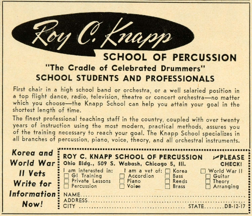 Ad for Roy C. Knapp School of Percussion that reads: The Cradle of Celebrated Drummers. School Students and Professionals. First chair in a high school band or orchestra, or a well-salaried position in a top-flight dance, radio, television, theater or concert orchestra -- no matter which you choose -- the Knapp School can help you attain your goal in the shortest length of time. The finest professional teaching staff in the country, coupled with over 20 years of instruction using the most modern, practical methods, assures you of the training necessary to reach your goal. The Knapp School specializes in all branches of percussion, piano, voice, theory and all orchestral instruments. Korea and World War II Vets write for information now! Roy C. Knapp School of Percussion, Ohio Bldg., 509 S. Wabash, Chicago 5, Ill. I am interested in [checkbox] GI Training, [checkbox] Private Lessons, [] Percussion, [checkbox] Accordion, [checkbox] Piano, [checkbox] Voice, [checkbox] Bass, [checkbox] Reeds, [checkbox] Brass, [checkbox] Guitar, [checkbox] Theory, [checkbox] Arranging. I am a vet of [checkbox] Korea, [checkbox] World War II. Please check!