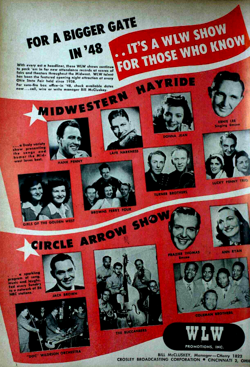 A 1948 ad for radio station WLW in Cincinnati picturing its Midwestern Hayride cast Hank Penny, Lafe Harkness, Donna Jean, Girls of the Golden West, Browns Ferry Four, Turner Brothers, Lucky Penny Trio and singing emcee Ernie Lee; and its Circle Arrow Show cast Jack Brown, Doc Wildeson Orchestra, The Buccaneers, Ann Ryan, Coleman Brothers and emcee Frazier Thomas. Midwestern Hayride is described as a 'lively variety show presenting the songs and humor the Midwest loves best.' Circle Arrow Show is called a 'sparkling program of song, music and laughs fed every Sunday to a network of 56 NBC stations.' The ad is titled 'For a Bigger Gate in '48 ... It's a WLW Show for Those Who Know' and has the text 'With every act a headliner, these WLW shows continue to pack 'em in for new attendance records at scores of fairs and theaters throughout the Midwest. WLW talent has been the featured opening night attraction of every Ohio State Fair held since 1938. For sure-fire box office in '48, check available dates now. Call, write or write manager Bill McCluskey. The ad is credited to WLW Promotions, Inc. with manager Bill McClusky from Crosley Broadcasting Corporation in Cincinnati